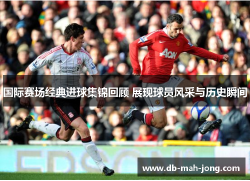 国际赛场经典进球集锦回顾 展现球员风采与历史瞬间