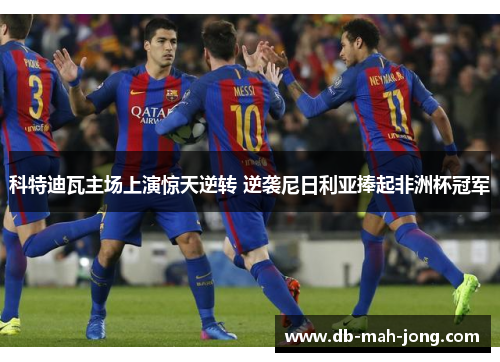 科特迪瓦主场上演惊天逆转 逆袭尼日利亚捧起非洲杯冠军