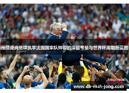 围绕德尚继续执掌法国国家队帅印的深层考量与世界杯周期新蓝图