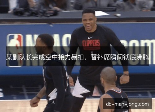 某副队长完成空中接力暴扣，替补席瞬间彻底沸腾