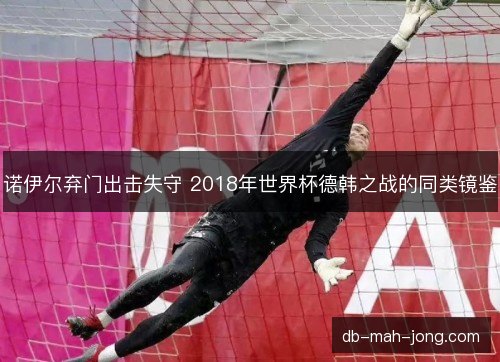 诺伊尔弃门出击失守 2018年世界杯德韩之战的同类镜鉴 诺伊尔弃门出击失守 2018年世界杯德韩之战的同类镜鉴